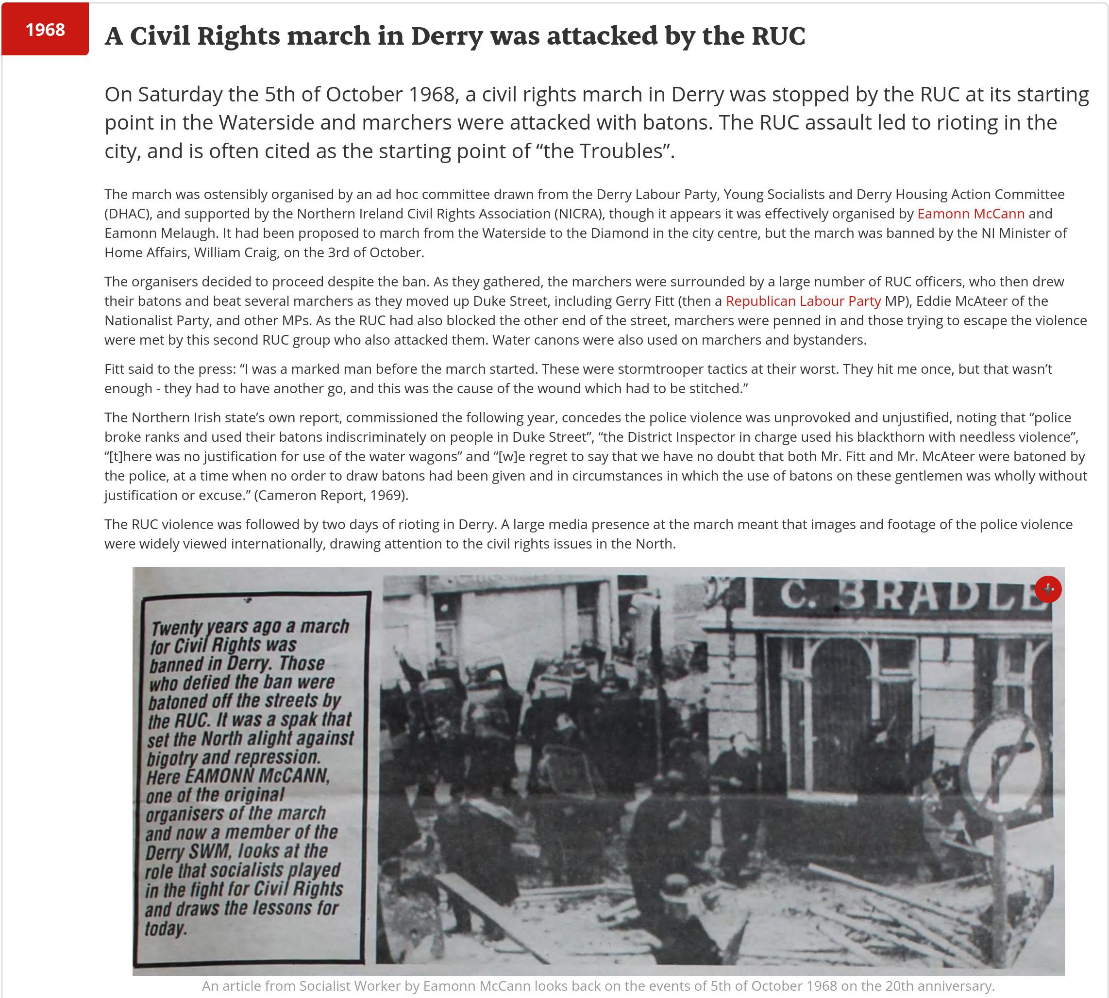1968 A Civil Rights march in Derry was attacked by the RUC

On Saturday the 5th of October 1968, a civil rights march in Derry was stopped by the RUC at its starting point in the Waterside and marchers were attacked with batons. The RUC assault led to rioting in the city, and is often cited as the starting point of “the Troubles”.

(Full text on linked page).